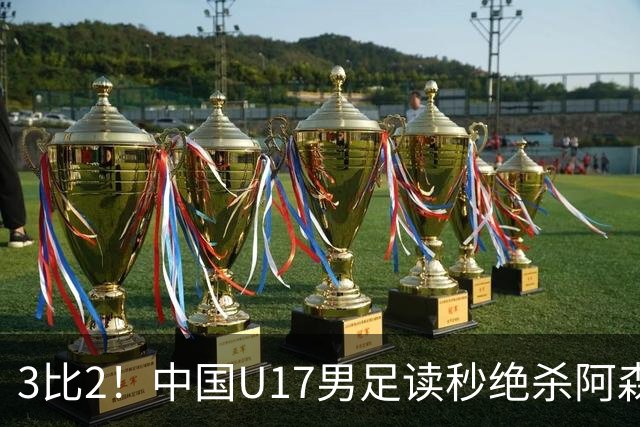 3比2！中国U17男足读秒绝杀阿森纳U17开门红